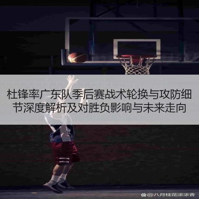 杜锋率广东队季后赛战术轮换与攻防细节深度解析及对胜负影响与未来走向